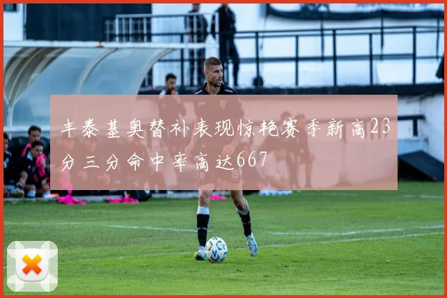 丰泰基奥替补表现惊艳赛季新高23分三分命中率高达667