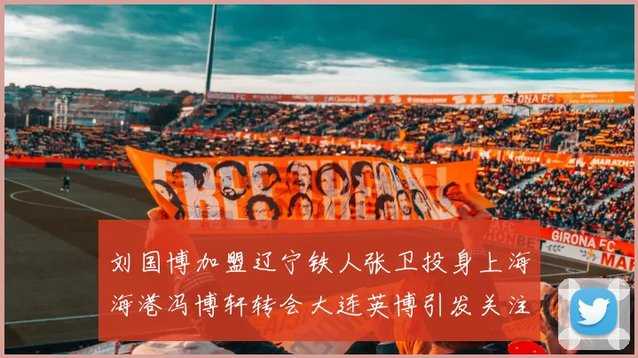 刘国博加盟辽宁铁人张卫投身上海海港冯博轩转会大连英博引发关注