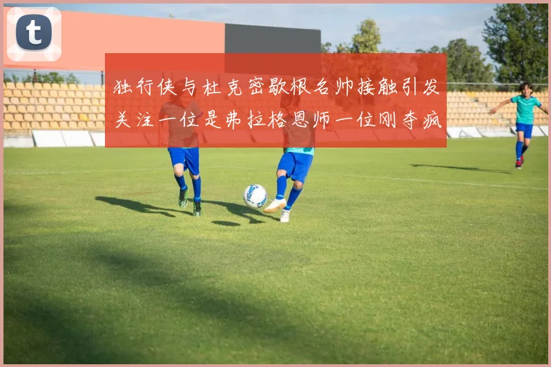 独行侠与杜克密歇根名帅接触引发关注一位是弗拉格恩师一位刚夺疯三