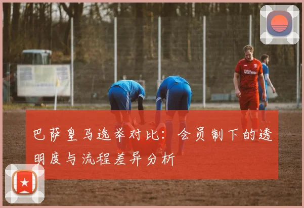 巴萨皇马选举对比：会员制下的透明度与流程差异分析