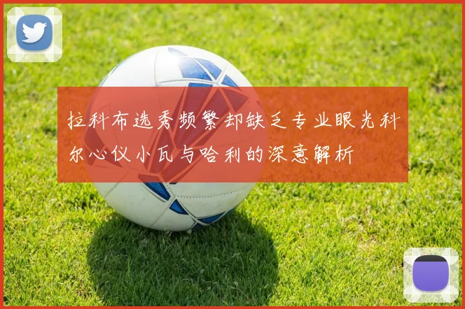 拉科布选秀频繁却缺乏专业眼光科尔心仪小瓦与哈利的深意解析