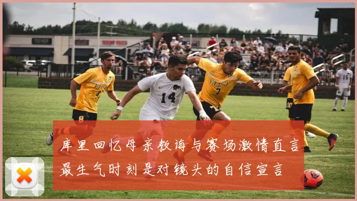 库里回忆母亲教诲与赛场激情直言最生气时刻是对镜头的自信宣言