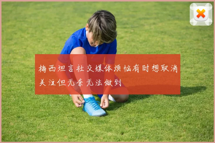 梅西坦言社交媒体烦恼有时想取消关注但无奈无法做到