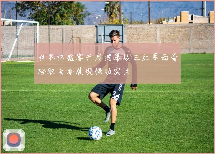 世界杯盛宴开启揭幕战三红墨西哥轻取南非展现强劲实力