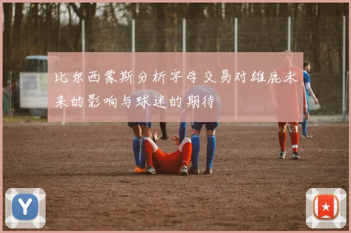 比尔西蒙斯分析字母交易对雄鹿未来的影响与球迷的期待