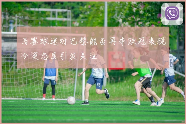 马赛球迷对巴黎能否再夺欧冠表现冷漠态度引发关注