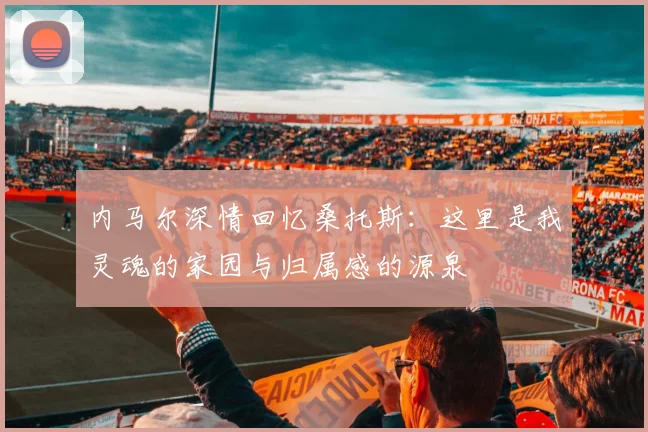 内马尔深情回忆桑托斯：这里是我灵魂的家园与归属感的源泉