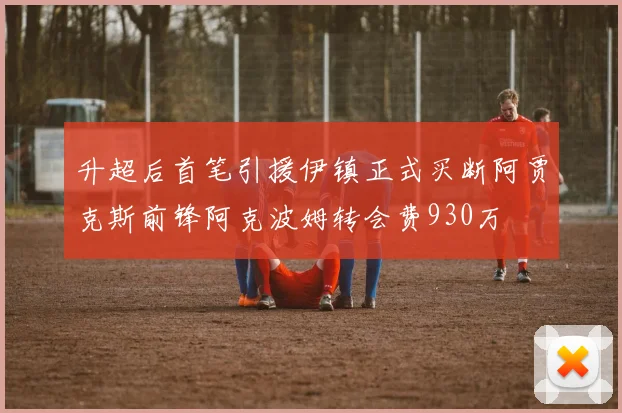 升超后首笔引援伊镇正式买断阿贾克斯前锋阿克波姆转会费930万