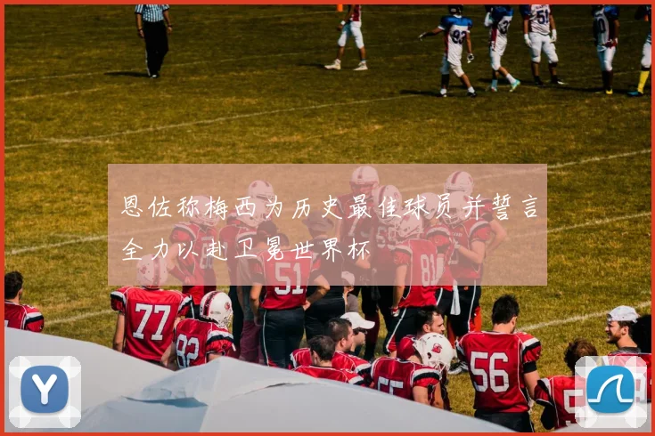 恩佐称梅西为历史最佳球员并誓言全力以赴卫冕世界杯