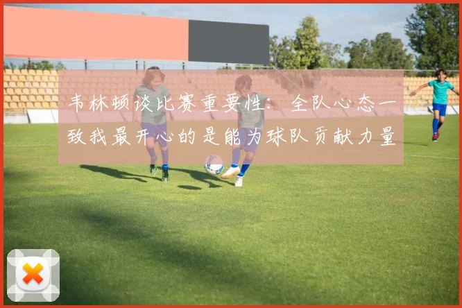 韦林顿谈比赛重要性：全队心态一致我最开心的是能为球队贡献力量