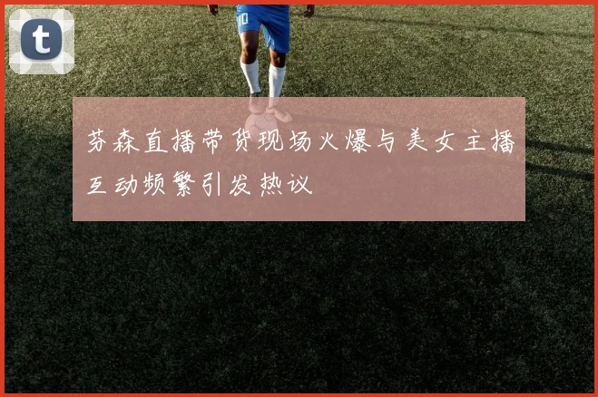 芬森直播带货现场火爆与美女主播互动频繁引发热议