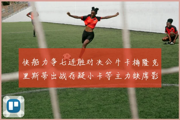 快船力争七连胜对决公牛卡梅隆克里斯蒂出战存疑小卡等主力缺席影响比赛走势