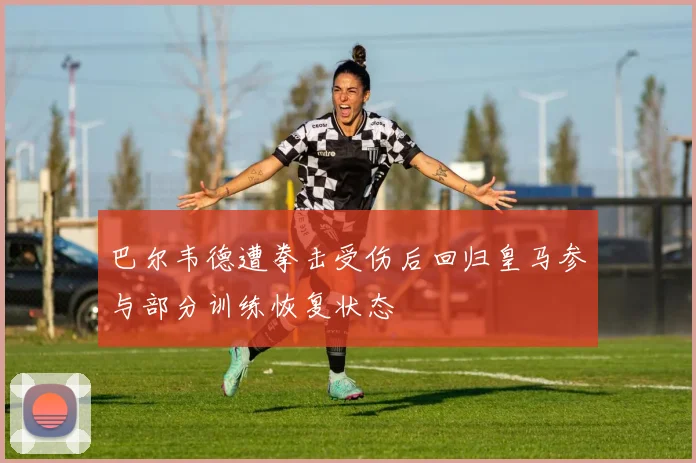 巴尔韦德遭拳击受伤后回归皇马参与部分训练恢复状态