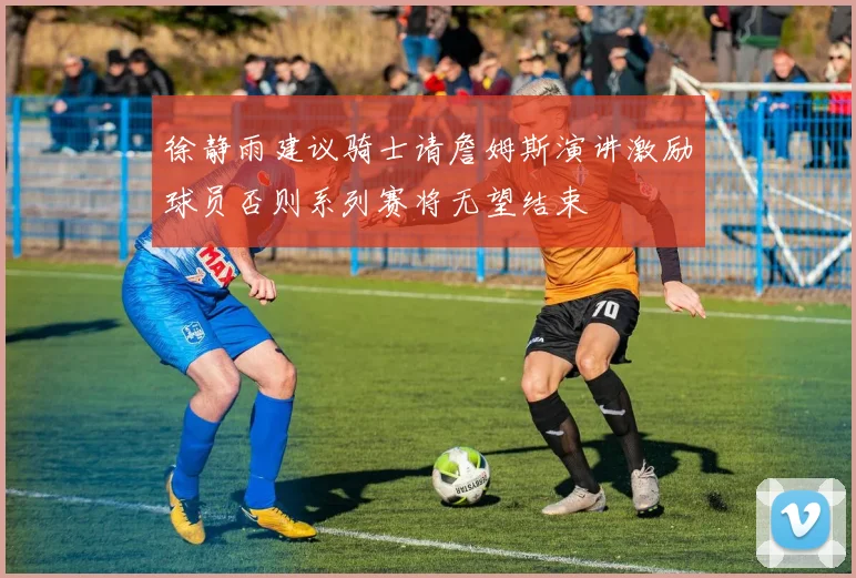 徐静雨建议骑士请詹姆斯演讲激励球员否则系列赛将无望结束