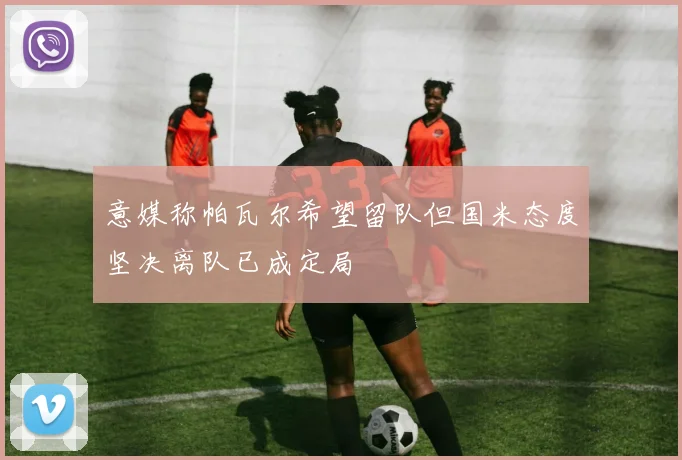 意媒称帕瓦尔希望留队但国米态度坚决离队已成定局