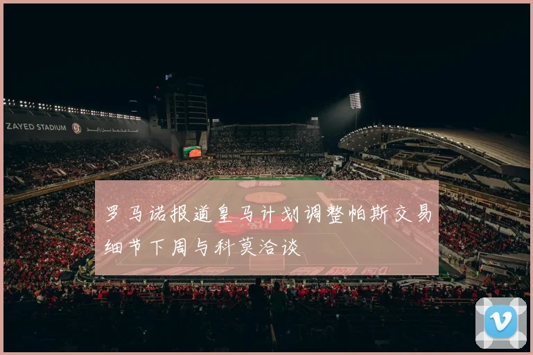 罗马诺报道皇马计划调整帕斯交易细节下周与科莫洽谈