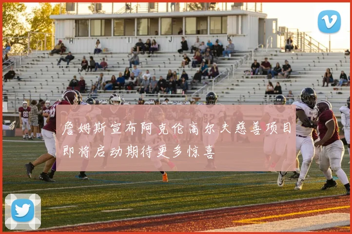 詹姆斯宣布阿克伦高尔夫慈善项目即将启动期待更多惊喜
