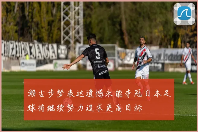 濑古步梦表达遗憾未能夺冠日本足球将继续努力追求更高目标
