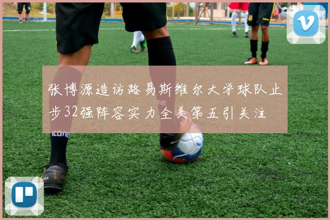 张博源造访路易斯维尔大学球队止步32强阵容实力全美第五引关注